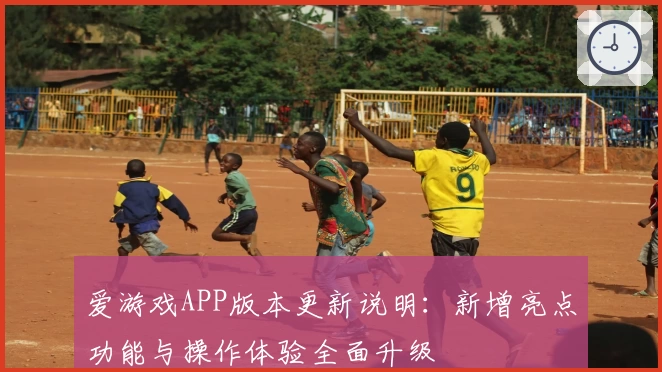 爱游戏APP版本更新说明：新增亮点功能与操作体验全面升级