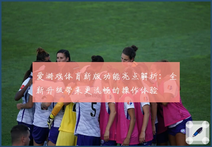 爱游戏体育新版功能亮点解析：全新升级带来更流畅的操作体验
