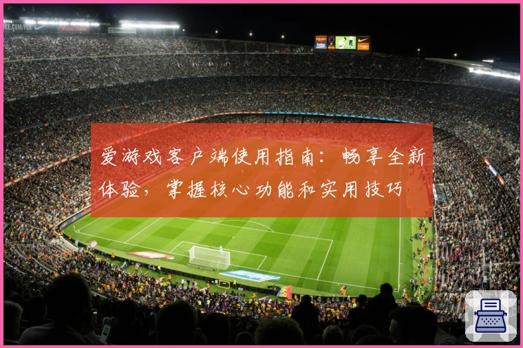 爱游戏客户端使用指南：畅享全新体验，掌握核心功能和实用技巧