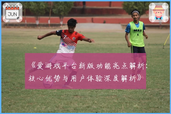 《爱游戏平台新版功能亮点解析：核心优势与用户体验深度解析》